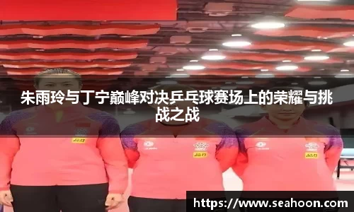 朱雨玲与丁宁巅峰对决乒乓球赛场上的荣耀与挑战之战