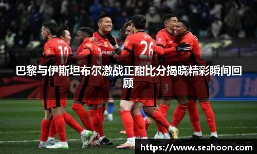 巴黎与伊斯坦布尔激战正酣比分揭晓精彩瞬间回顾