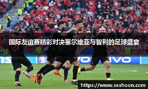 国际友谊赛精彩对决塞尔维亚与智利的足球盛宴